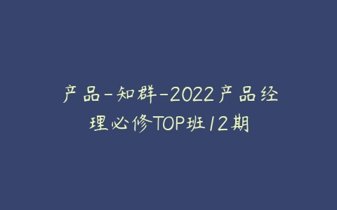 产品-知群-2022产品经理必修TOP班12期百度网盘下载