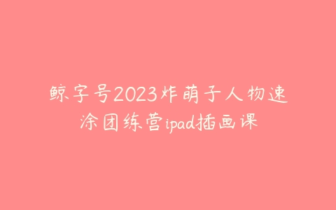鲸字号2023炸萌子人物速涂团练营ipad插画课百度网盘下载
