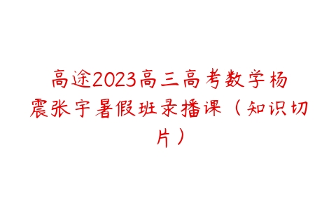 高途2023高三高考数学杨震张宇暑假班录播课（知识切片）百度网盘下载