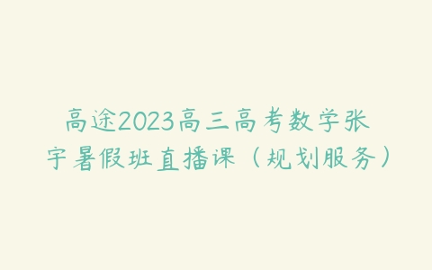 高途2023高三高考数学张宇暑假班直播课（规划服务）百度网盘下载