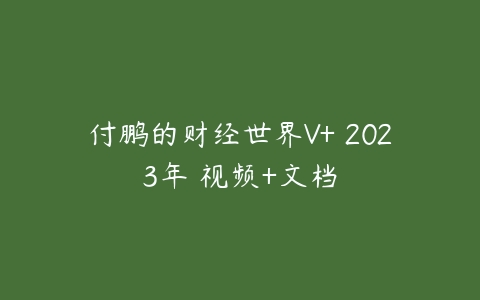 付鹏的财经世界V+ 2023年 视频+文档百度网盘下载