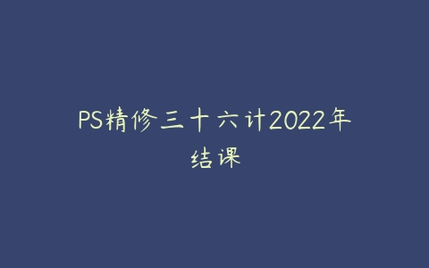 PS精修三十六计2022年结课百度网盘下载