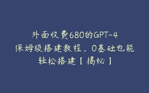 外面收费680的GPT-4保姆级搭建教程，0基础也能轻松搭建【揭秘】百度网盘下载