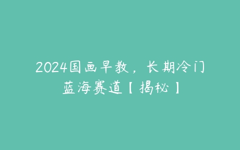 2024国画早教，长期冷门蓝海赛道【揭秘】百度网盘下载