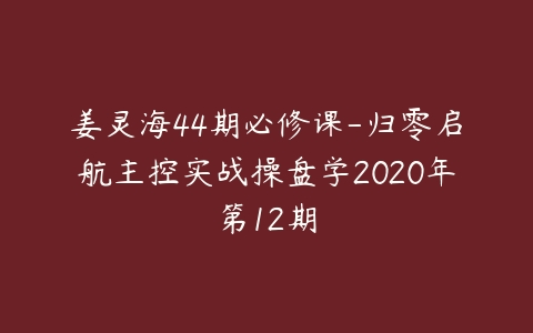 姜灵海44期必修课-归零启航主控实战操盘学2020年第12期百度网盘下载