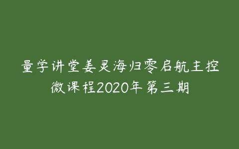 图片[1]-量学讲堂姜灵海归零启航主控微课程2020年第三期-本文
