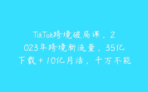 TikTok跨境破局课，2023年跨境新流量，35亿下载＋10亿月活，千万不能错过的红利风口百度网盘下载